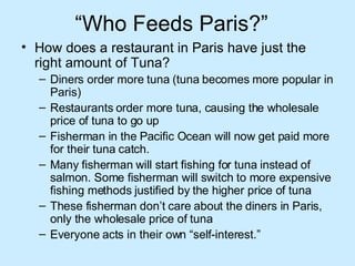 “ Who Feeds Paris?”  How does a restaurant in Paris have just the right amount of Tuna?  Diners order more tuna (tuna becomes more popular in Paris) Restaurants order more tuna, causing the wholesale price of tuna to go up Fisherman in the Pacific Ocean will now get paid more for their tuna catch.  Many fisherman will start fishing for tuna instead of salmon. Some fisherman will switch to more expensive fishing methods justified by the higher price of tuna These fisherman don’t care about the diners in Paris, only the wholesale price of tuna Everyone acts in their own “self-interest.”  