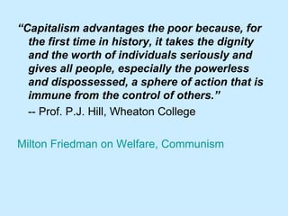 “ Capitalism advantages the poor because, for the first time in history, it takes the dignity and the worth of individuals seriously and gives all people, especially the powerless and dispossessed, a sphere of action that is immune from the control of others.” -- Prof. P.J. Hill, Wheaton College  Milton Friedman on Welfare, Communism 