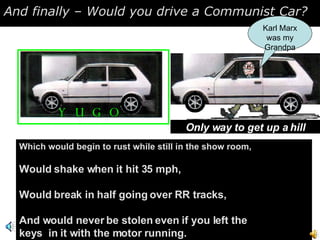 And finally – Would you drive a Communist Car?  Which would begin to rust while still in the show room, Would shake when it hit 35 mph, Would break in half going over RR tracks, And would never be stolen even if you left the keys  in it with the motor running. YUGO Only way to get up a hill Karl Marx was my Grandpa 