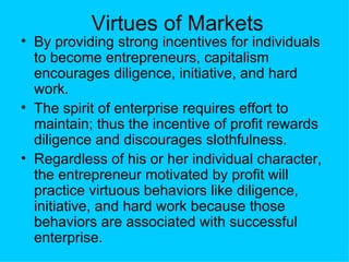 Virtues of Markets By providing strong incentives for individuals to become entrepreneurs, capitalism encourages diligence, initiative, and hard work.  The spirit of enterprise requires effort to maintain; thus the incentive of profit rewards diligence and discourages slothfulness. Regardless of his or her individual character, the entrepreneur motivated by profit will practice virtuous behaviors like diligence, initiative, and hard work because those behaviors are associated with successful enterprise.  