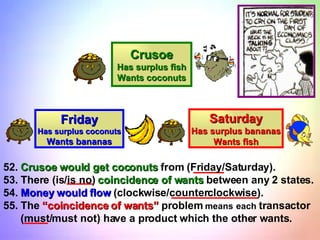 Saturday Has surplus bananas Wants fish Friday Has surplus coconuts Wants bananas Crusoe Has surplus fish Wants coconuts 52.  Crusoe would get coconuts  from (Friday/Saturday). 53. There (is/is no)  coincidence of wants  between any 2 states. 54.  Money would flow  (clockwise/counterclockwise). 55. The  “coincidence of wants”  problem  means   each  transactor (must/must not) have a product which the other wants. 