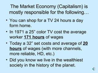 The Market Economy (Capitalism) is mostly responsible for the following… You can shop for a TV 24 hours a day form home.  In 1971 a 25” color TV cost the average worker  171 hours  of wages Today a 32” set costs and average of  20 hours  of wages (with more channels, more reliable, HD, etc.) Did you know we live in the wealthiest society in the history of the planet.  