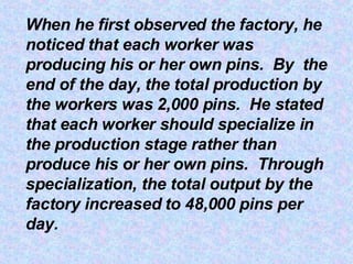 When he first observed the factory, he noticed that each worker was producing his or her own pins.  By  the end of the day, the total production by the workers was 2,000 pins.  He stated that each worker should specialize in the production stage rather than produce his or her own pins.  Through specialization, the total output by the factory increased to 48,000 pins per day. 