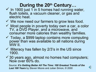 During the 20 th  Century… In 1900 just 1 in 5 homes had running water, flush toilets, a vacuum cleaner, or gas and electric heat. We now need our farmers to grow less food.  Most people in poverty today own a car, a color TV, a DVD Player, and a microwave, and consumer more calories than wealthy families. Today, a $999 laptop contains more computing  power than was available to all nations during WW II.  Illiteracy has fallen by 2/3’s in the US since 1900.  30 years ago, almost no homes had computers; Now over 60% do.  Source:  It’s Getting Better All The Time: 100 Greatest Trends of the Last 100 Years  by Steven Moore and Julian Simon, © 2000 
