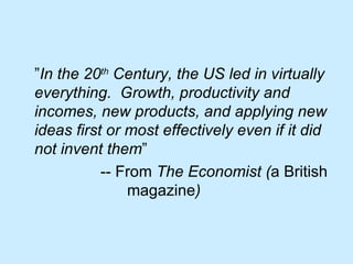 ” In the 20 th  Century, the US led in virtually everything.  Growth, productivity and incomes, new products, and applying new ideas first or most effectively even if it did not invent them ”    -- From  The   Economist ( a British  magazine ) 