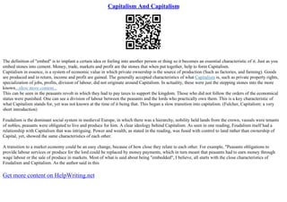 Capitalism And Capitalism
The definition of "embed" is to implant a certain idea or feeling into another person or thing so it becomes an essential characteristic of it. Just as you
embed stones into cement. Money, trade, markets and profit are the stones that when put together, help to form Capitalism.
Capitalism in essence, is a system of economic value in which private ownership is the source of production (Such as factories, and farming). Goods
are produced and in return, income and profit are gained. The generally accepted characteristics of what Capitalism is, such as private property rights,
specialization of jobs, profits, division of labour, did not originate around Capitalism. In actuality, these were just the stepping stones into the more
known...show more content...
This can be seen in the peasants revolt in which they had to pay taxes to support the kingdom. Those who did not follow the orders of the economical
status were punished. One can see a division of labour between the peasants and the lords who practically own them. This is a key characteristic of
what Capitalism stands for, yet was not known at the time of it being that. This began a slow transition into capitalism. (Fulcher, Capitalism: a very
short introduction)
Feudalism is the dominant social system in medieval Europe, in which there was a hierarchy, nobility held lands from the crown, vassals were tenants
of nobles, peasants were obligated to live and produce for him. A clear ideology behind Capitalism. As seen in one reading, Feudalism itself had a
relationship with Capitalism that was intriguing. Power and wealth, as stated in the reading, was fused with control to land rather than ownership of
Capital, yet, showed the same characteristics of each other.
A transition to a market economy could be an easy change, because of how close they relate to each other. For example, "Peasants obligations to
provide labour services or produce for the lord could be replaced by money payments, which in turn meant that peasants had to earn money through
wage labour or the sale of produce in markets. Most of what is said about being "embedded", I believe, all starts with the close characteristics of
Feudalism and Capitalism. As the author said in this
Get more content on HelpWriting.net
 