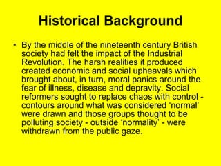 Historical Background By the middle of the nineteenth century British society had felt the impact of the Industrial Revolution. The harsh realities it produced created economic and social upheavals which brought about, in turn, moral panics around the fear of illness, disease and depravity. Social reformers sought to replace chaos with control - contours around what was considered ‘normal’ were drawn and those groups thought to be polluting society - outside ‘normality’ - were withdrawn from the public gaze. 