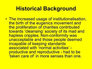 Historical Background The increased usage of institutionalisation, the birth of the eugenics movement and the proliferation of charities contributed towards ‘cleansing’ society of its mad and hapless cripples. Non-conformity was unacceptable and those people deemed incapable of keeping standards associated with ‘normal activities’ - productive and reproductive - had to be ‘taken care of’ in more senses than one. 