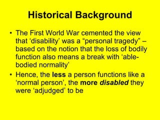 Historical Background The First World War cemented the view that ‘disability’ was a “personal tragedy” – based on the notion that the loss of bodily function also means a break with ‘able-bodied normality’  Hence, the  less  a person functions like a ‘normal person’, the  more  disabled  they were ‘adjudged’ to be  
