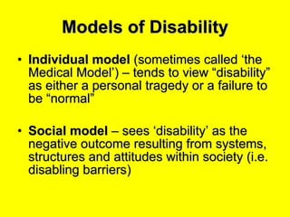 Models of Disability Individual model  (sometimes called ‘the Medical Model’) – tends to view “disability” as either a personal tragedy or a failure to be “normal” Social model  – sees ‘disability’ as the negative outcome resulting from systems, structures and attitudes within society (i.e. disabling barriers) 