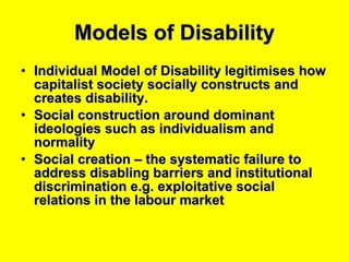 Models of Disability Individual Model of Disability legitimises how capitalist society socially constructs and creates disability. Social construction around dominant ideologies such as individualism and normality Social creation – the systematic failure to address disabling barriers and institutional discrimination e.g. exploitative social relations in the labour market 