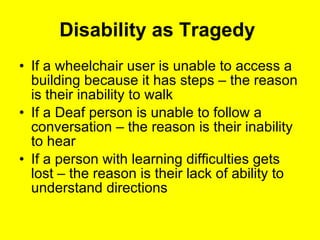 Disability as Tragedy  If a wheelchair user is unable to access a building because it has steps – the reason is their inability to walk If a Deaf person is unable to follow a conversation – the reason is their inability to hear If a person with learning difficulties gets lost – the reason is their lack of ability to understand directions 