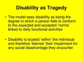 Disability as Tragedy The model sees disability as being the degree to which a person fails to conform to the expected and accepted ‘norms’ linked to daily functional activities Disability is located ‘within’ the individual and therefore ‘blames’ their impairment for any social disadvantage they encounter 