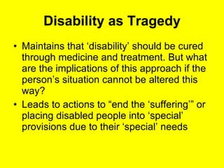 Disability as Tragedy Maintains that ‘disability’ should be cured through medicine and treatment. But what are the implications of this approach if the person’s situation cannot be altered this way? Leads to actions to “end the ‘suffering’” or placing disabled people into ‘special’ provisions due to their ‘special’ needs 
