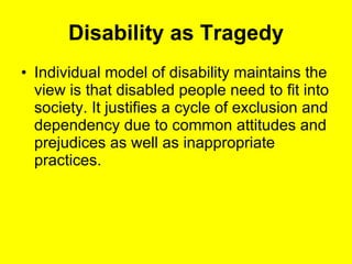 Disability as Tragedy Individual model of disability maintains the view is that disabled people need to fit into society. It justifies a cycle of exclusion and dependency due to common attitudes and prejudices as well as inappropriate practices.  