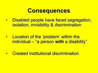 Consequences Disabled people have faced segregation, isolation, invisibility & discrimination Location of the ‘problem’ within the individual – “a person  with  a disability” Created institutional discrimination 