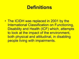 Definitions The ICIDH was replaced in 2001 by the International Classification on Functioning, Disability and Health (ICF) which, attempts to look at the impact of the environment, both physical and attitudinal, in disabling people living with impairments. 