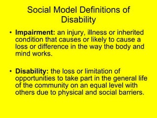 Social Model Definitions of Disability Impairment:  an injury, illness or inherited condition that causes or likely to cause a loss or difference in the way the body and mind works. Disability:  the loss or limitation of opportunities to take part in the general life of the community on an equal level with others due to physical and social barriers. 