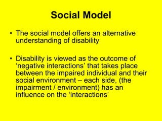 Social Model The social model offers an alternative understanding of disability Disability is viewed as the outcome of  ‘negative interactions’ that takes place between the impaired individual and their social environment – each side, (the impairment / environment) has an influence on the ‘interactions’ 