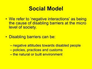 Social Model We refer to ‘negative interactions’ as being the cause of disabling barriers at the micro level of society. Disabling barriers can be: negative attitudes towards disabled people policies, practices and customs  the natural or built environment  