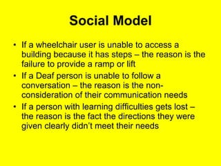 Social Model If a wheelchair user is unable to access a building because it has steps – the reason is the failure to provide a ramp or lift If a Deaf person is unable to follow a conversation – the reason is the non-consideration of their communication needs If a person with learning difficulties gets lost – the reason is the fact the directions they were given clearly didn’t meet their needs 