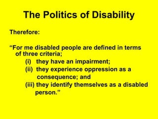 The Politics of Disability Therefore: “ For me disabled people are defined in terms of three criteria;  (i)  they have an impairment; (ii)  they experience oppression as a  consequence; and  (iii) they identify themselves as a disabled  person.” 