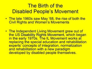 The Birth of the  Disabled People’s Movement  The late 1960s saw May ’68, the rise of both the Civil Rights and Women’s Movements The Independent Living Movement grew out of the US  Disability Rights Movement , which began in the early 1970s. The IL Movement works at replacing the special education and rehabilitation experts’ concepts of integration, normalization and rehabilitation with a new paradigm developed by disabled people themselves.  