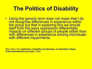 The Politics of Disability U sing the generic term does not mean that I do not recognise differences in experience within the group but that in exploring this we should start from the ways oppression differentially im pacts on different groups of people rather than with differences in experience among individuals with different impairments. Mike Oliver from  Capitalism, disability and ideology: A materialist critique  of the Normalization principle  (1999) 