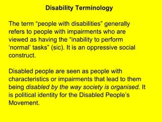 Disability Terminology The term “people with disabilities” generally refers to people with impairments who are viewed as having the “inability to perform ‘ normal’ tasks” (sic). It is an oppressive social construct.  Disabled people are seen as people with  characteristics or impairments that lead to them being  disabled by the way society is organised.  It is political identity for the Disabled People’s Movement.  