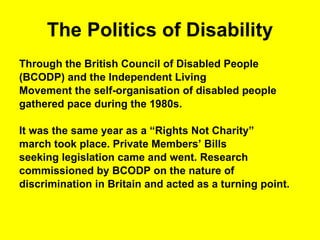 The Politics of Disability Through the British Council of Disabled People  (BCODP) and the Independent Living  Movement the self-organisation of disabled people  gathered pace during the 1980s. It was the same year as a “Rights Not Charity”  march took place. Private Members’ Bills  seeking legislation came and went. Research  commissioned by BCODP on the nature of  discrimination in Britain and acted as a turning point.  