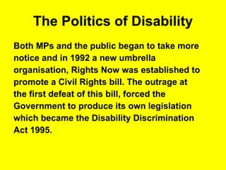 The Politics of Disability Both MPs and the public began to take more  notice and in 1992 a new umbrella  organisation, Rights Now was established to  promote a Civil Rights bill. The outrage at  the first defeat of this bill, forced the  Government to produce its own legislation  which became the Disability Discrimination  Act 1995. 