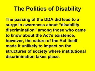 The Politics of Disability The passing of the DDA did lead to a  surge in awareness about “disability  discrimination” among those who came  to know about the Act’s existence,  however, the nature of the Act itself  made it unlikely to impact on the  structures of society where institutional  discrimination takes place. 