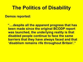 The Politics of Disability Demos reported: “ ....despite all the apparent progress that has been made since the original BCODP report was launched, the underlying reality is that disabled people continue to face the same barriers that they have always faced and that ‘disablism remains rife throughout Britain’.” 