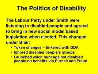 The Politics of Disability The Labour Party under Smith were  listening to disabled people and agreed  to bring in new social model based  legislation when elected. This changed  under Blair: Token changes – tinkered with DDA Ignored disabled people’s groups Launched witch hunt against disabled people on benefits via Purnell and Freud  