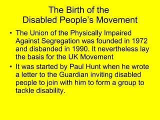 The Birth of the  Disabled People’s Movement The Union of the Physically Impaired Against Segregation was founded in 1972  and disbanded in 1990. It nevertheless lay the basis for the UK Movement It was started by Paul Hunt when he wrote a letter to the Guardian inviting disabled people to join with him to form a group to tackle disability.  