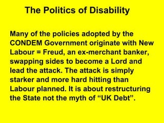 The Politics of Disability Many of the policies adopted by the  CONDEM Government originate with New  Labour = Freud, an ex-merchant banker, swapping sides to become a Lord and  lead the attack. The attack is simply  starker and more hard hitting than Labour planned. It is about restructuring  the State not the myth of “UK Debt”.  