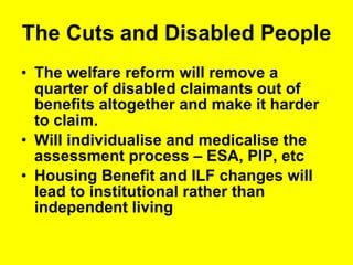 The Cuts and Disabled People  The welfare reform will remove a quarter of disabled claimants out of benefits altogether and make it harder to claim.  Will individualise and medicalise the assessment process – ESA, PIP, etc Housing Benefit and ILF changes will lead to institutional rather than independent living 