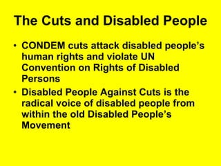 The Cuts and Disabled People CONDEM cuts attack disabled people’s human rights and violate UN Convention on Rights of Disabled Persons Disabled People Against Cuts is the radical voice of disabled people from within the old Disabled People’s Movement  