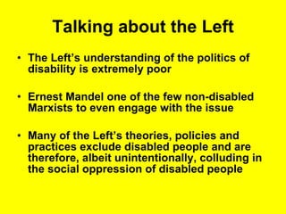 Talking about the Left The Left’s understanding of the politics of disability is extremely poor Ernest Mandel one of the few non-disabled Marxists to even engage with the issue Many of the Left’s theories, policies and practices exclude disabled people and are therefore, albeit unintentionally, colluding in the social oppression of disabled people  