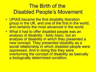 The Birth of the  Disabled People’s Movement UPIAS became the first disability liberation group in the UK, and one of the first in the world, and certainly the most advanced in the world.  What it had to offer disabled people was an analysis of disability - fairly basic, but an analysis of disability in which they presented a new concept. They presented disability as a social relationship in which disabled people were oppressed. And in doing this they were overturning the concept of disability as basically a biologically determined condition.  