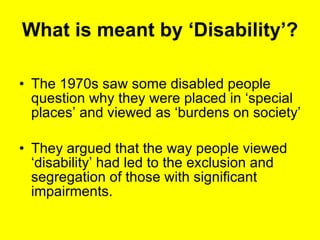 What is meant by ‘Disability’? The 1970s saw some disabled people question why they were placed in ‘special places’ and viewed as ‘burdens on society’  They argued that the way people viewed ‘disability’ had led to the exclusion and segregation of those with significant impairments. 