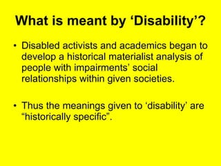 What is meant by ‘Disability’? Disabled activists and academics began to develop a historical materialist analysis of people with impairments’ social relationships within given societies. Thus the meanings given to ‘disability’ are “historically specific”. 