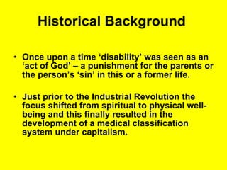 Historical Background   Once upon a time ‘disability’ was seen as an ‘act of God’ – a punishment for the parents or the person’s ‘sin’ in this or a former life.  Just prior to the Industrial Revolution the focus shifted from spiritual to physical well-being and this finally resulted in the development of a medical classification system under capitalism. 