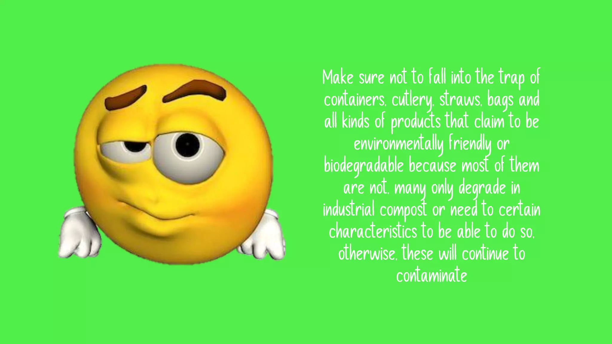 Make sure not to fall into the trap of
containers, cutlery, straws, bags and
all kinds of products that claim to be
environmentally friendly or
biodegradable because most of them
are not, many only degrade in
industrial compost or need to certain
characteristics to be able to do so,
otherwise, these will continue to
contaminate
 