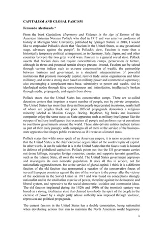 1
CAPITALISM AND GLOBAL FASCISM
Fernando Alcoforado *
From the book Capitalism, Hegemony and Violence in the Age of Drones of the
American historian Norman Pollack who died in 1917 and was emeritus professor of
history at Michigan State University, published by Springer Nature in 2018, I would
like to emphasize Pollack's claim that "fascism in the United States, at any gestational
stage, advances against the people". In Pollack's view, Fascism is more than a
historically temporary political arrangement, as in Germany, Italy, Japan, and and other
countries between the two great world wars. Fascism is a general social state. Pollack
asserts that fascism does not require concentration camps, persecution or torture,
although its threat and potential remain always present. Instead, Fascism can be seized
through various indices such as extreme concentration of wealth; the partnership
between business and government, as a structural interpenetration of powerful
institutions that promote monopoly capital, restrict trade union organization and labor
militancy, and create a strong state based on military power and commercial supremacy;
also encouraging a complacent mass base, submissive to power and wealth, tied to
ideological nodes through false consciousness and intimidation, intellectually broken
through media, propaganda, and signals from above.
Pollack states that the United States has concentration camps. There are so-called
detention centers that imprison a secret number of people, run by private companies.
The United States has more than three million people incarcerated in prisons, nearly half
of whom are peoples black and poor. Official propaganda demonizes a religious
minority labeled as Muslim. Google, Boeing, Raytheon, big banks and insurance
companies enjoy the same status as State apparatus such as military intelligence like the
octopus of military intelligence that examines all people and performs secret operations
to overthrow governments around the world. These state-private entities include torture
as part of their daily panoply with campaigns all of them at the service of the business-
state apparatus that shapes public awareness as if it were an alienated mass.
Pollack states that while some speak of an American empire, it is more accurate to say
that the United States is the chief executive organization of the world empire of capital.
In other words, it can be said that it is in the United States that the fascist state is located
in defense of globalized capitalism. Pollack points out that the US government carries
out drone killings, occupies foreign countries, creates and supports terrorist guerrillas,
such as the Islamic State, all over the world. The United States government oppresses
and investigates its own domestic population. It does all this in service, not for
nationalistic aggrandizement, but at the service of global capital. I think it is a different
fascism of the old fascism that represented a reaction of the conservative forces of
several European countries against the rise of the workers to the power after the victory
of the socialism in the Soviet Union in 1917 and was based on conceptions strongly
nationalist and in the totalitarian exercise of power, therefore against the democratic and
liberal system, and repressive to the social-democratic, socialist and communist ideas.
The old fascism implanted during the 1920s and 1930s of the twentieth century was
based on a strong, totalitarian state that claimed to embody the spirit of the people in the
exercise of power by a single party whose authority was imposed through violence,
repression and political propaganda.
The current fascism in the United States has a double connotation, being nationalist
when developing actions that aim to maintain the North American world hegemony
 
