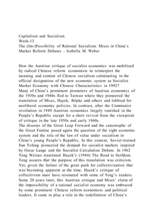 Capitalism and Socialism
Week-13
The (Im-)Possibility of Rational Socialism: Mises in China’s
Market Reform Debates – Isabella M. Weber
How the Austrian critique of socialist economics was mobilized
by radical Chinese reform economists to reinterpret the
meaning and content of Chinese socialism culminating in the
official designation of the new economic system as Socialist
Market Economy with Chinese Characteristics in 1992?
Many of China’s prominent promoters of Austrian economics of
the 1930s and 1940s fled to Taiwan where they pioneered the
translation of Mises, Hayek, Röpke and others and lobbied for
neoliberal economic policies. In contrast, after the Communist
revolution in 1949 Austrian economics largely vanished in the
People’s Republic except for a short revival from the viewpoint
of critique in the late 1950s and early 1960s.
The disaster of the Great Leap Forward and the catastrophe of
the Great Famine posed again the question of the right economic
system and the role of the law of value under socialism in
China’s young People’s Republic. In this context, Soviet-trained
Sun Yefang pioneered the demand for socialist markets inspired
by Oscar Lange and the Socialist Calculation Debate. In 1962
Teng Weizao translated Hayek’s (1944) The Road to Serfdom.
Teng assures that the purpose of this translation was criticism.
Yet, given the failure of the great push for collectivization that
was becoming apparent at the time, Hayek’s critique of
collectivism must have resonated with some of Teng’s readers.
Some 20 years later, this Austrian critique and Mises’ claim of
the impossibility of a rational socialist economy was embraced
by some prominent Chinese reform economists and political
leaders. It came to play a role in the redefinition of China’s
 