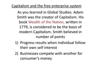 Capitalism and the free enterprise system As you learned in Global Studies. Adam Smith was the creator of Capitalism. His book Wealth of the Nation, written in 1779, is considered to be the basis of modern Capitalism. Smith believed in number of points Progress results when individual follow their own self interest Businesses compete with another for   consumer’s money  