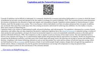 Capitalism and the Natural Environment Essay
Concept of capitalism can be difficult to understand. It is commonly identified by economist and political philosophers as a system in which the means
of production are privately owned and operated in the free market in exchange for a profit (Galbraith, 1952). The economical/social system determines
the structure of production, the allocation of inputs and outputs, and consumption of goods. Capitalism remains popular in America because it values
freedom, much like the people in our country. This is true because it allows individuals to set their own plans and pursue their own goals; in addition,
one can decide what career they would enjoy most, thus creating an incentive and reward for achieving ones ambitions. In a free market, everyone...
Show more content on Helpwriting.net ...
Capitalism leads to the creation of unprecedented wealth, advanced technology, and wide prosperity. Yet capitalism is denounced as a system of greed,
materialism, and ruthless dog–eat–dog competition One positive implication capitalism has to the natural environment is industrial ecology, a system of
chain production and consumption, serving to the lowest environmental impacts in a most environmentally sustainable economy as the main goal of
operation (Richards & Pearson, 1998). The Companies in a like to operate in such way because of four major reasons. The most important factor is
known as the corporate well–being, for it is determined by higher profits and growth provided by innovations in an industry. Profits are increased from
recognizing the production ineffiency costs that comes from wasted inputs and energy losses; this allowing cost savings to increase and ineffiency to
decrease. compliance with cleaner technology alternatives such as ones that produce less waste and less energy will provide long term savings which
are both beneficial to the environment and the business at hand. A real world example freight company changes their salvaged driving equipment to
hybrid vehicles. Money is temporarily lost, but the gasoline and maintenances cost savings will compensate in a long run period of time.
Industrial ecological systems are also used because of the consumer demand.
... Get more on HelpWriting.net ...
 