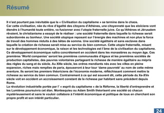 Résumé Il n’est pourtant pas inévitable que la « Civilisation du capitalisme » se termine dans le chaos.  Car cette civilisation, née du rêve d’égalité des citoyens d’Athènes, une citoyenneté que les stoïciens vont étendre à l’humanité toute entière, va fusionner avec l’utopie fraternelle juive. Ce qu’Athènes et Jérusalem rêvaient, le christianisme a essayé de le réaliser : une société fraternelle dans laquelle la richesse serait subordonnée au bonheur. Une société utopique reposant sur l’énergie des machines et non plus la force de travail des hommes réduits à des bêtes de somme. Une société égalitaire et sans esclaves dans laquelle la création de richesse serait mise au service du bien commun. Cette utopie fraternelle, misant sur le développement économique, la raison et les technologies est l’âme de la civilisation du capitalisme. Ce développement économique naîtra concrètement en occident dans les monastères au moyen âge. Ces premières ‘World companies’ seront les premières communautés d’égaux et les premières sociétés de production capitalistes, des pauvres volontaires partageant la richesse de manière égalitaire au mépris des règles du sang et du siècle. Au XIIIe siècle, les ordres mendiants nés avec les villes en pleine expansion, riches mais remplies de paria, épouseront à leur tour ‘dame pauvreté’ au nom de cette même aventure. Ils seront les premiers théoriciens de l’économie moderne, réfléchissant comment mettre la richesse au service du bien commun. Contrairement à ce qui est souvent dit, cette période du Xe-XVe siècle voit en occident un accroissement constant de la richesse par habitant sans précédent depuis Rome. La révolution industrielle portée par l’ « esprit du capitalisme » de la Réforme, la liberté d’entreprendre et les Lumières poursuivra cet élan. Montesquieu ou Adam Smith théorisent une société où chacun mystérieusement et sans le vouloir collabore à l’intérêt économique et politique de tous en cherchant son propre profit et son intérêt particulier.  