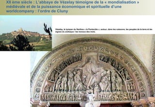 XII ème siècle : L’abbaye de Vézelay témoigne de la « mondialisation » médiévale et de la puissance économique et spirituelle d’une worldcompany : l’ordre de Cluny Vézelay, le tympan du Narthex « la Pentecôte »; autour, dans les caissons, les peuples de la terre et les signes du zodiaque / les travaux des mois.   